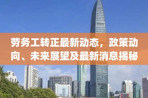 勞務(wù)工轉(zhuǎn)正最新動(dòng)態(tài)，政策動(dòng)向、未來展望及最新消息揭秘