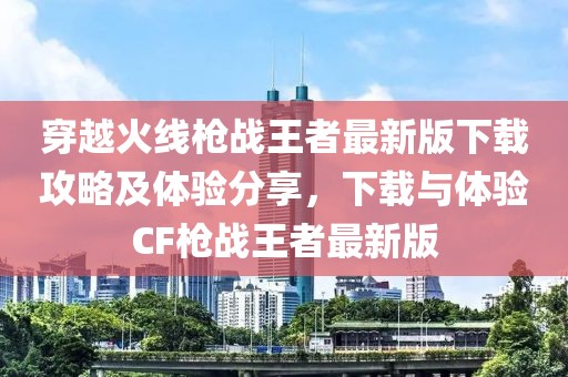 穿越火線槍戰(zhàn)王者最新版下載攻略及體驗(yàn)分享，下載與體驗(yàn)CF槍戰(zhàn)王者最新版