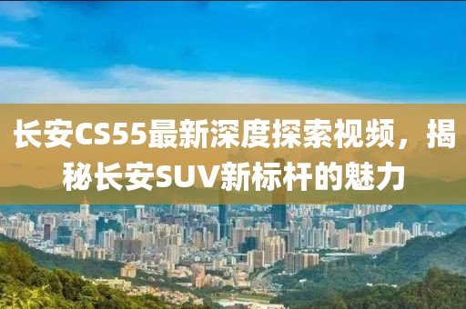 長安CS55最新深度探索視頻，揭秘長安SUV新標(biāo)桿的魅力