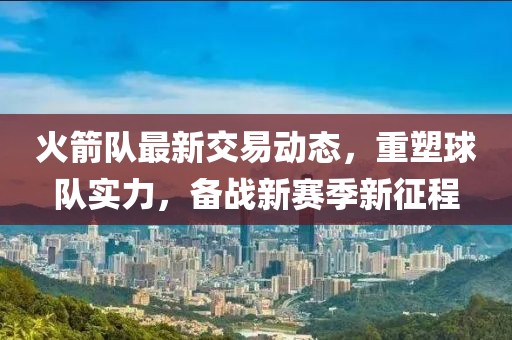 火箭隊(duì)最新交易動(dòng)態(tài)，重塑球隊(duì)實(shí)力，備戰(zhàn)新賽季新征程