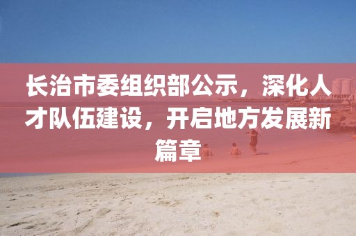 長(zhǎng)治市委組織部公示，深化人才隊(duì)伍建設(shè)，開(kāi)啟地方發(fā)展新篇章