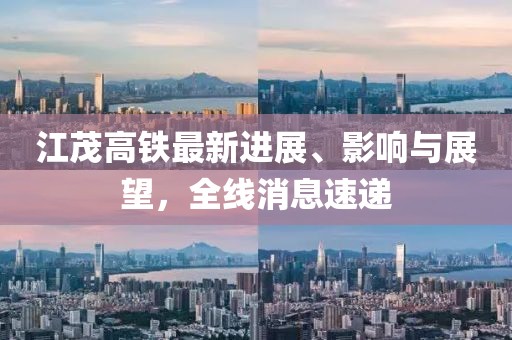江茂高鐵最新進展、影響與展望，全線消息速遞