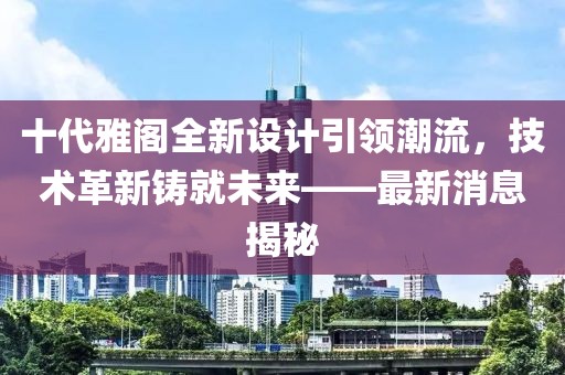 十代雅閣全新設(shè)計(jì)引領(lǐng)潮流，技術(shù)革新鑄就未來(lái)——最新消息揭秘