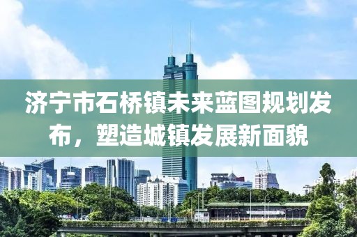 濟(jì)寧市石橋鎮(zhèn)未來(lái)藍(lán)圖規(guī)劃發(fā)布，塑造城鎮(zhèn)發(fā)展新面貌