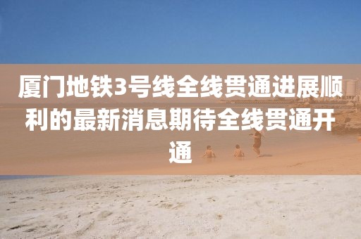 廈門地鐵3號(hào)線全線貫通進(jìn)展順利的最新消息期待全線貫通開(kāi)通