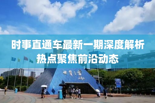 時事直通車最新一期深度解析熱點聚焦前沿動態(tài)