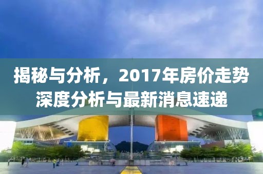 揭秘與分析，2017年房價走勢深度分析與最新消息速遞