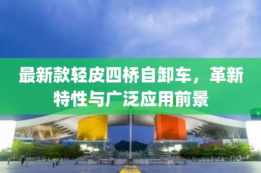 最新款輕皮四橋自卸車(chē)，革新特性與廣泛應(yīng)用前景