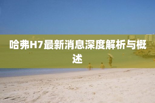哈弗H7最新消息深度解析與概述