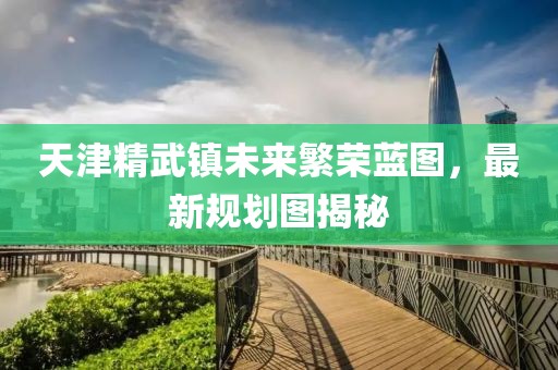 天津精武鎮(zhèn)未來(lái)繁榮藍(lán)圖，最新規(guī)劃圖揭秘