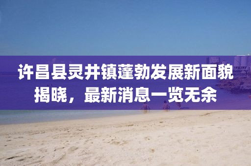 許昌縣靈井鎮(zhèn)蓬勃發(fā)展新面貌揭曉，最新消息一覽無余
