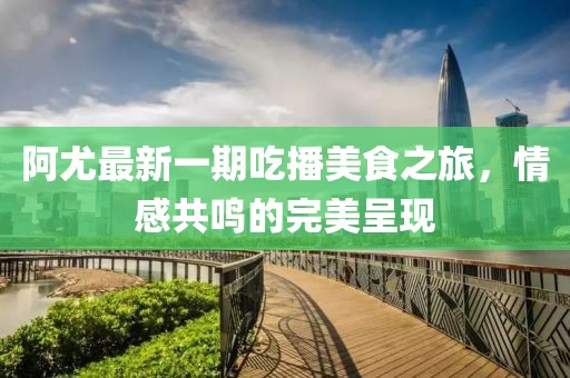 阿尤最新一期吃播美食之旅，情感共鳴的完美呈現(xiàn)