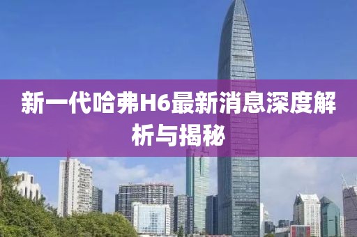 新一代哈弗H6最新消息深度解析與揭秘