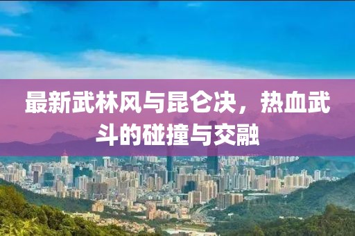 最新武林風(fēng)與昆侖決，熱血武斗的碰撞與交融