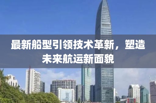 最新船型引領技術革新，塑造未來航運新面貌